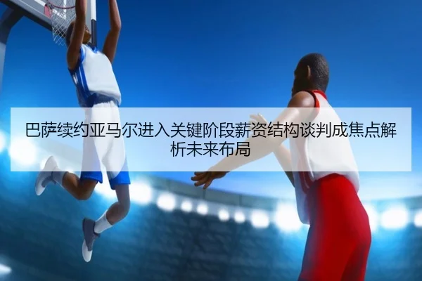 巴萨续约亚马尔进入关键阶段薪资结构谈判成焦点解析未来布局