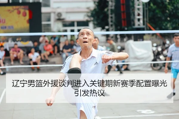 辽宁男篮外援谈判进入关键期新赛季配置曝光引发热议