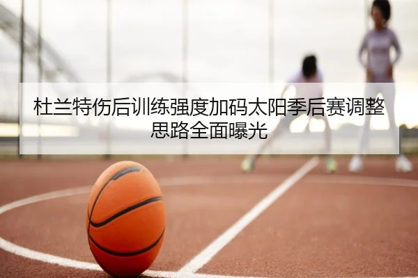 杜兰特伤后训练强度加码太阳季后赛调整思路全面曝光